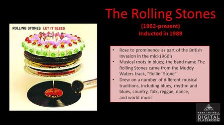 The Rolling Stones(1962-present) Inducted in 1989 Rose to prominence as part of the British Invasion in the mid-1960’s Musical roots in blues; the band.