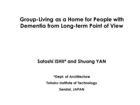 Group-Living as a Home for People with Dementia from Long-term Point of View Satoshi ISHII* and Shuang YAN *Dept. of Architecture Tohoku Institute of Technology.