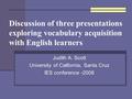 Discussion of three presentations exploring vocabulary acquisition with English learners Judith A. Scott University of California, Santa Cruz IES conference.