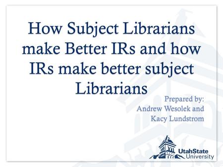 How Subject Librarians make Better IRs and how IRs make better subject Librarians Prepared by: Andrew Wesolek and Kacy Lundstrom.