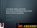 UTILIZING HIGH ALTITUDE BALLOON PLATFORMS FOR SUPER RESOLUTION IMAGING JACK LIGHTHOLDER MENTOR: DR. TOM SHARP SPACE GRANT SYMPOSIUM APRIL 18 TH, 2015.