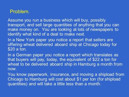 Problem. Assume you run a business which will buy, possibly transport, and sell large quantities of anything that you can make money on. You are looking.