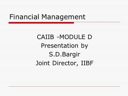 Financial Management CAIIB -MODULE D Presentation by S.D.Bargir Joint Director, IIBF.