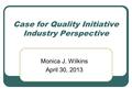 Case for Quality Initiative Industry Perspective Monica J. Wilkins April 30, 2013.