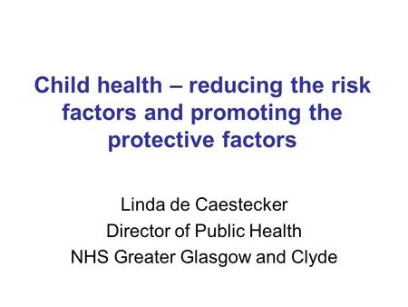 Child health – reducing the risk factors and promoting the protective factors Linda de Caestecker Director of Public Health NHS Greater Glasgow and Clyde.