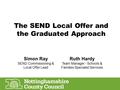 The SEND Local Offer and the Graduated Approach Simon Ray SEND Commissioning & Local Offer Lead Ruth Hardy Team Manager - Schools & Families Specialist.