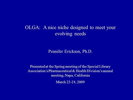 OLGA: A nice niche designed to meet your evolving needs Pennifer Erickson, Ph.D. Presented at the Spring meeting of the Special Library Association’s Pharmaceutical.