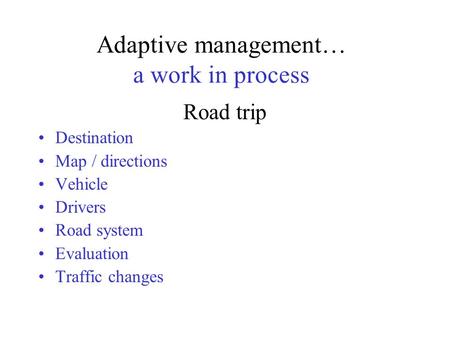 Adaptive management… a work in process Road trip Destination Map / directions Vehicle Drivers Road system Evaluation Traffic changes.