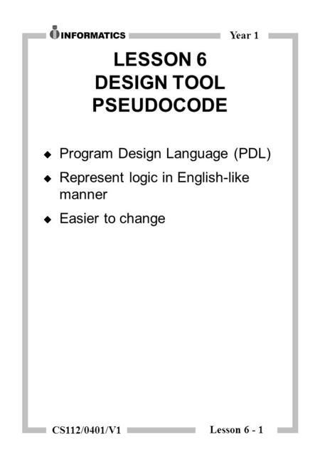 Lesson 6 - 1 Year 1 CS112/0401/V1 LESSON 6 DESIGN TOOL PSEUDOCODE  Program Design Language (PDL)  Represent logic in English-like manner  Easier to.