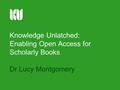 Knowledge Unlatched: Enabling Open Access for Scholarly Books Dr Lucy Montgomery.