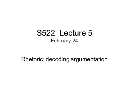 S522 Lecture 5 February 24 Rhetoric: decoding argumentation.