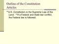 Outline of the Constitution Articles **U.S. Constitution is the Supreme Law of the Land. **If a Federal and State law conflict, the Federal law is followed.