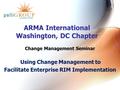 ARMA International Washington, DC Chapter Change Management Seminar Using Change Management to Facilitate Enterprise RIM Implementation.