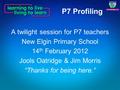 P7 Profiling A twilight session for P7 teachers New Elgin Primary School 14 th February 2012 Jools Oatridge & Jim Morris “Thanks for being here.”