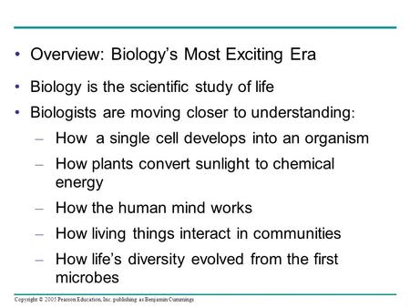 Copyright © 2005 Pearson Education, Inc. publishing as Benjamin Cummings Overview: Biology’s Most Exciting Era Biology is the scientific study of life.