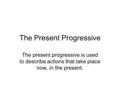 The Present Progressive The present progressive is used to describe actions that take place now, in the present.