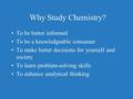 Why Study Chemistry? To be better informed To be a knowledgeable consumer To make better decisions for yourself and society To learn problem-solving skills.