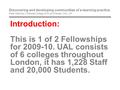 Introduction: This is 1 of 2 Fellowships for 2009-10. UAL consists of 6 colleges throughout London, it has 1,228 Staff and 20,000 Students. Discovering.