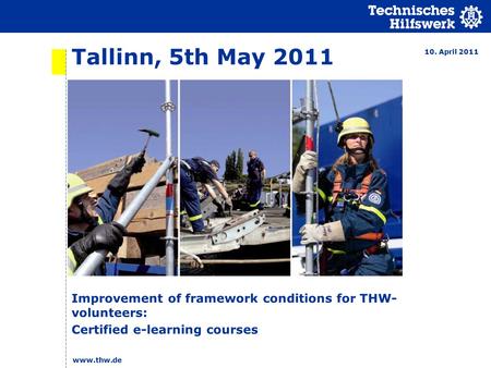 Tallinn, 5th May 2011 Improvement of framework conditions for THW- volunteers: Certified e-learning courses 10. April 2011 www.thw.de.