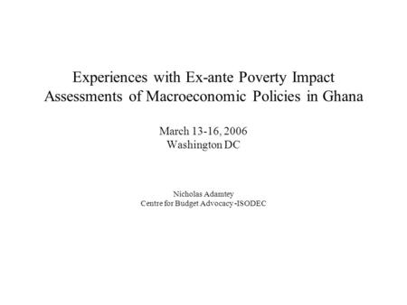 Experiences with Ex-ante Poverty Impact Assessments of Macroeconomic Policies in Ghana March 13-16, 2006 Washington DC Nicholas Adamtey Centre for Budget.