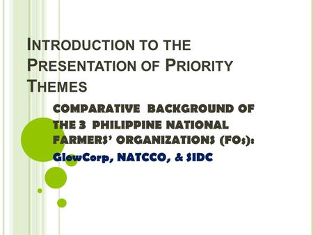 I NTRODUCTION TO THE P RESENTATION OF P RIORITY T HEMES COMPARATIVE BACKGROUND OF THE 3 PHILIPPINE NATIONAL FARMERS’ ORGANIZATIONS (FOs): GlowCorp, NATCCO,