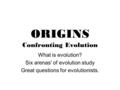 ORIGINS Confronting Evolution What is evolution? Six arenas' of evolution study Great questions for evolutionists.