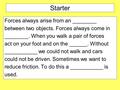 Starter Forces always arise from an ________ between two objects. Forces always come in ________. When you walk a pair of forces act on your foot and on.