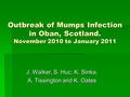 Outbreak of Mumps Infection in Oban, Scotland. November 2010 to January 2011 J. Walker, S. Huc, K. Sinka, A. Tissington and K. Oates.