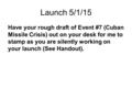 Launch 5/1/15 Have your rough draft of Event #7 (Cuban Missile Crisis) out on your desk for me to stamp as you are silently working on your launch (See.