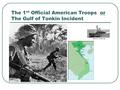 The 1 st Official American Troops or The Gulf of Tonkin Incident.