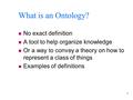 1 What is an Ontology? n No exact definition n A tool to help organize knowledge n Or a way to convey a theory on how to represent a class of things n.