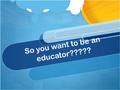 So you want to be an educator?????. Couple of things you need to know- Kids are smarter than when we were in school Kids are smarter than when we were.