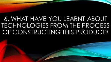 6. WHAT HAVE YOU LEARNT ABOUT TECHNOLOGIES FROM THE PROCESS OF CONSTRUCTING THIS PRODUCT?