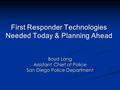 First Responder Technologies Needed Today & Planning Ahead Boyd Long Assistant Chief of Police San Diego Police Department.