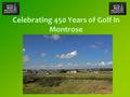 Celebrating 450 Years of Golf in Montrose. Introduction Background to golf in Montrose Famous players who have played at Montrose Quotes about our course.