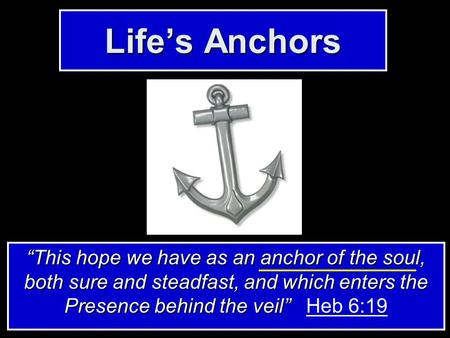 Life’s Anchors “This hope we have as an anchor of the soul, both sure and steadfast, and which enters the Presence behind the veil” “This hope we have.