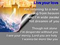 Live your love I’m listening to a new song from heaven And I’m wide awake Yet dreamin of you Though not alone I’m desperate without you I see your mercy,