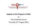 Update on the Progress of SEAL to The Landlords Forum Thursday 15 th August 2013.