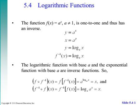 Copyright © 2011 Pearson Education, Inc. Slide 5.4-1 5.4 Logarithmic Functions The function f (x) = a x, a  1, is one-to-one and thus has an inverse.