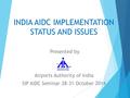 INDIA AIDC IMPLEMENTATION STATUS AND ISSUES Presented by Airports Authority of India SIP AIDC Seminar 28-31 October 2014.