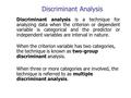 Discriminant Analysis Discriminant analysis is a technique for analyzing data when the criterion or dependent variable is categorical and the predictor.