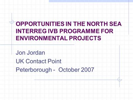 OPPORTUNITIES IN THE NORTH SEA INTERREG IVB PROGRAMME FOR ENVIRONMENTAL PROJECTS Jon Jordan UK Contact Point Peterborough - October 2007.