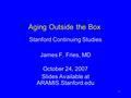 1 Aging Outside the Box Stanford Continuing Studies James F. Fries, MD October 24, 2007 Slides Available at ARAMIS.Stanford.edu.