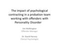 The impact of psychological contracting in a probation team working with offenders with Personality Disorder Jim Walkington Offender Manager Dr. David.