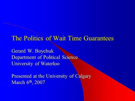 The Politics of Wait Time Guarantees Gerard W. Boychuk Department of Political Science University of Waterloo Presented at the University of Calgary March.