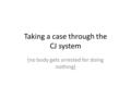 Taking a case through the CJ system (no body gets arrested for doing nothing)