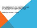 RISK ASSESSMENT AND RISK REDUCTION STRATEGIES FOR KNOWN OFFENDERS PROFESSOR JAMES BYRNE.