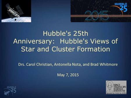 Hubble's 25th Anniversary: Hubble's Views of Star and Cluster Formation Drs. Carol Christian, Antonella Nota, and Brad Whitmore May 7, 2015.