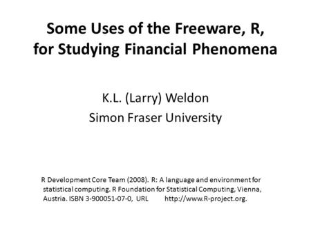 Some Uses of the Freeware, R, for Studying Financial Phenomena K.L. (Larry) Weldon Simon Fraser University R Development Core Team (2008). R: A language.