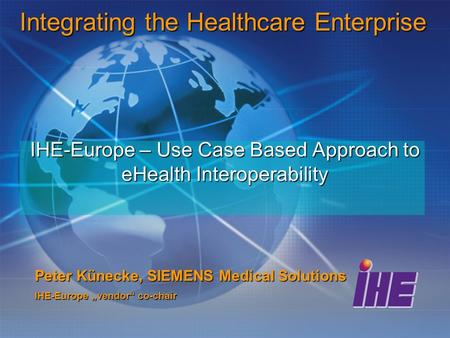 IHE-Europe – Use Case Based Approach to eHealth Interoperability Peter Künecke, SIEMENS Medical Solutions IHE-Europe „vendor“ co-chair Integrating the.